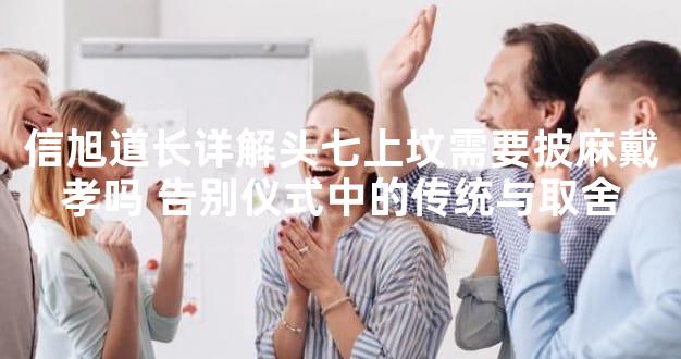 信旭道长详解头七上坟需要披麻戴孝吗 告别仪式中的传统与取舍